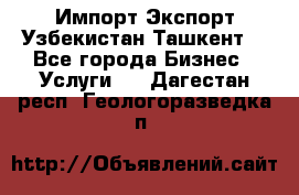 Импорт-Экспорт Узбекистан Ташкент  - Все города Бизнес » Услуги   . Дагестан респ.,Геологоразведка п.